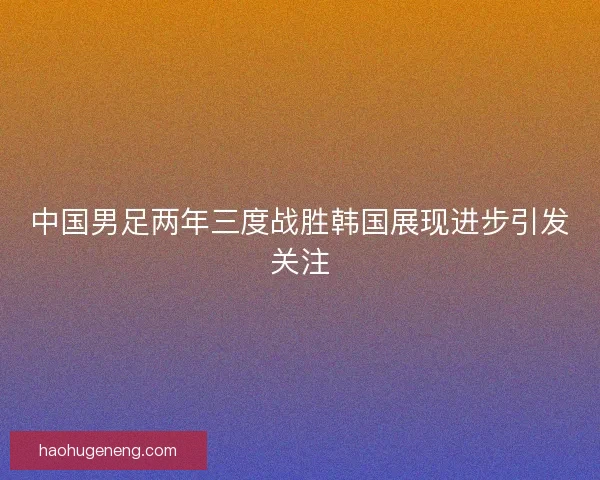 中国男足两年三度战胜韩国展现进步引发关注 中国男足两年三度战胜韩国展现进步引发关注