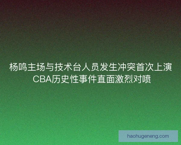 杨鸣主场与技术台人员发生冲突首次上演 CBA历史性事件直面激烈对喷