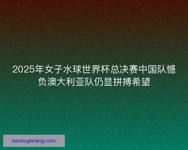 2025年女子水球世界杯总决赛中国队憾负澳大利亚队仍显拼搏希望