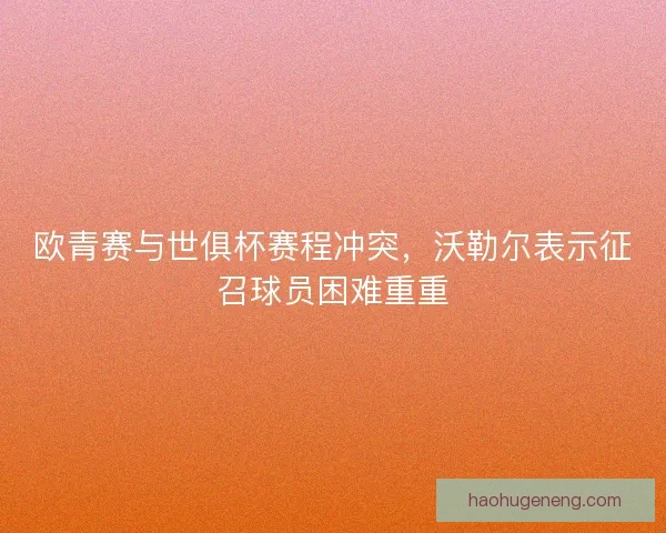 欧青赛与世俱杯赛程冲突，沃勒尔表示征召球员困难重重