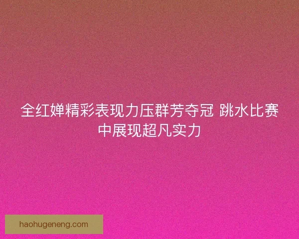 全红婵精彩表现力压群芳夺冠 跳水比赛中展现超凡实力