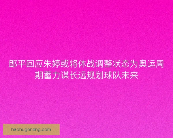 郎平回应朱婷或将休战调整状态为奥运周期蓄力谋长远规划球队未来