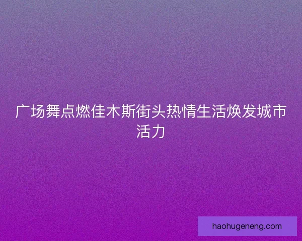 广场舞点燃佳木斯街头热情生活焕发城市活力 广场舞点燃佳木斯街头热情生活焕发城市活力