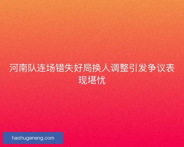 河南队连场错失好局换人调整引发争议表现堪忧 河南队连场错失好局换人调整引发争议表现堪忧