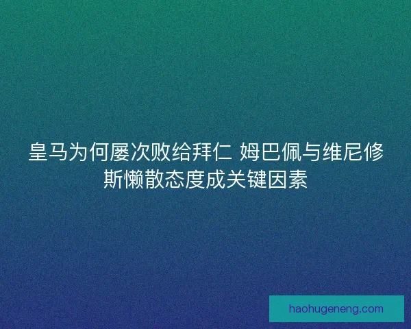 皇马为何屡次败给拜仁 姆巴佩与维尼修斯懒散态度成关键因素