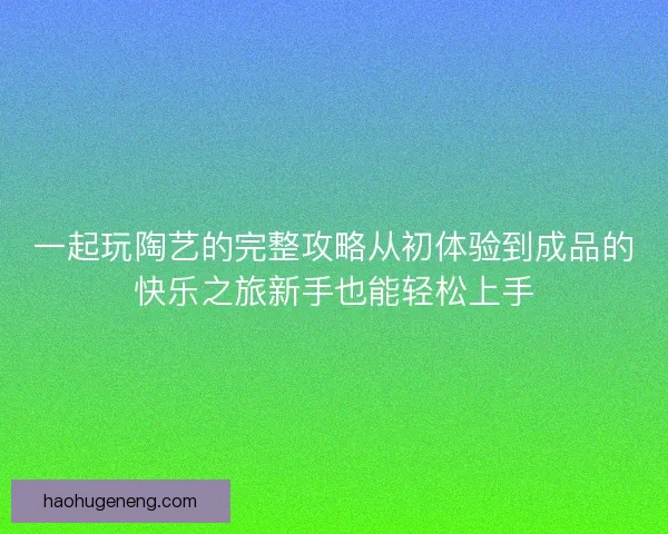 一起玩陶艺的完整攻略从初体验到成品的快乐之旅新手也能轻松上手