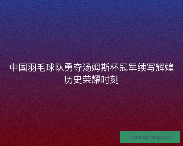 中国羽毛球队勇夺汤姆斯杯冠军续写辉煌历史荣耀时刻 中国羽毛球队勇夺汤姆斯杯冠军续写辉煌历史荣耀时刻