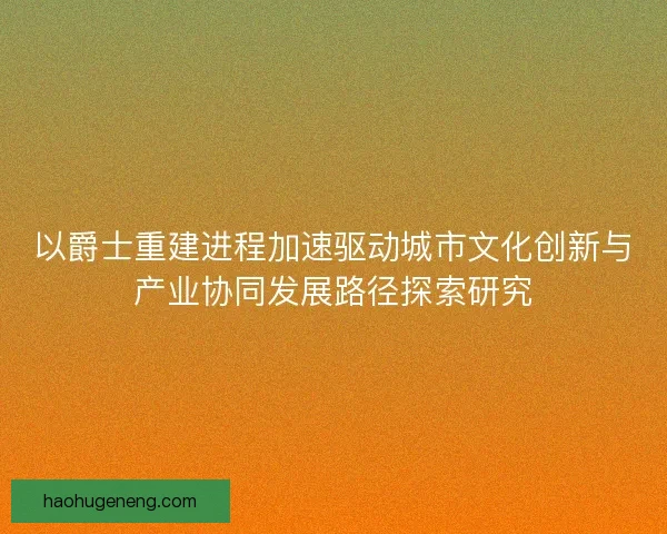 以爵士重建进程加速驱动城市文化创新与产业协同发展路径探索研究 以爵士重建进程加速驱动城市文化创新与产业协同发展路径探索研究