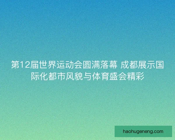 第12届世界运动会圆满落幕 成都展示国际化都市风貌与体育盛会精彩