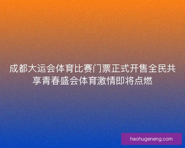 成都大运会体育比赛门票正式开售全民共享青春盛会体育激情即将点燃