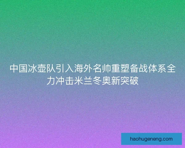中国冰壶队引入海外名帅重塑备战体系全力冲击米兰冬奥新突破 中国冰壶队引入海外名帅重塑备战体系全力冲击米兰冬奥新突破