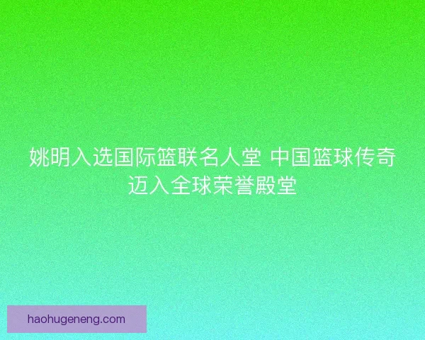 姚明入选国际篮联名人堂 中国篮球传奇迈入全球荣誉殿堂