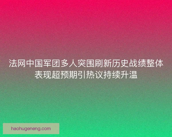 法网中国军团多人突围刷新历史战绩整体表现超预期引热议持续升温