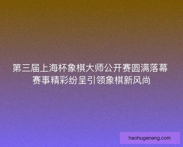 第三届上海杯象棋大师公开赛圆满落幕 赛事精彩纷呈引领象棋新风尚