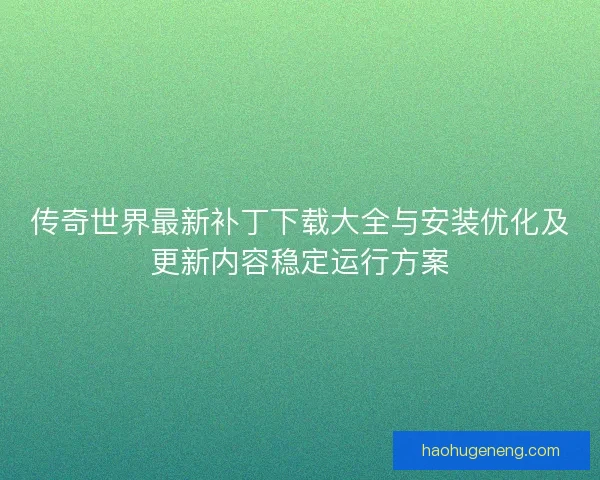 传奇世界最新补丁下载大全与安装优化及更新内容稳定运行方案