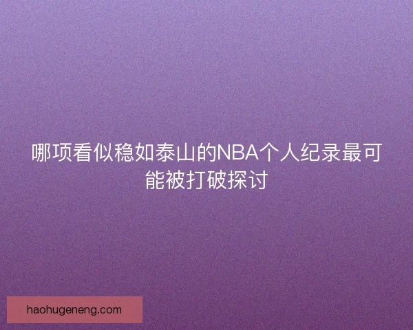 哪项看似稳如泰山的NBA个人纪录最可能被打破探讨