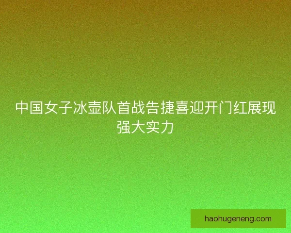 中国女子冰壶队首战告捷喜迎开门红展现强大实力 中国女子冰壶队首战告捷喜迎开门红展现强大实力
