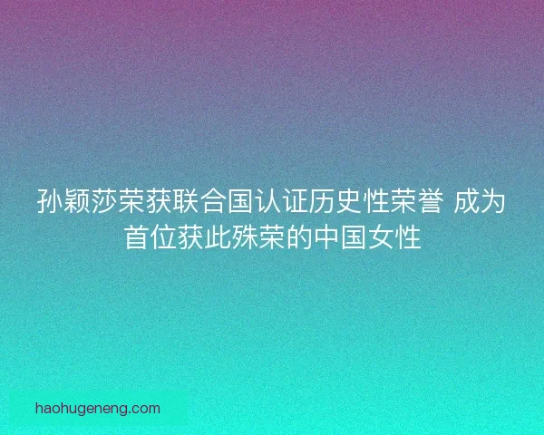 孙颖莎荣获联合国认证历史性荣誉 成为首位获此殊荣的中国女性