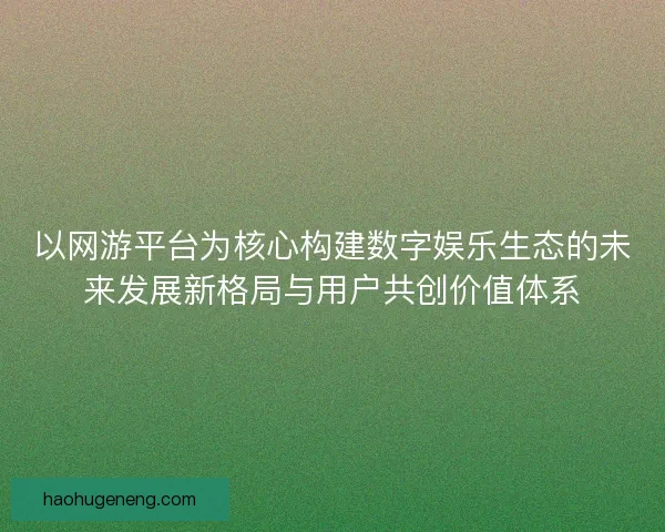 以网游平台为核心构建数字娱乐生态的未来发展新格局与用户共创价值体系