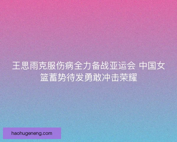 王思雨克服伤病全力备战亚运会 中国女篮蓄势待发勇敢冲击荣耀