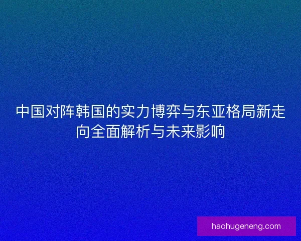 中国对阵韩国的实力博弈与东亚格局新走向全面解析与未来影响