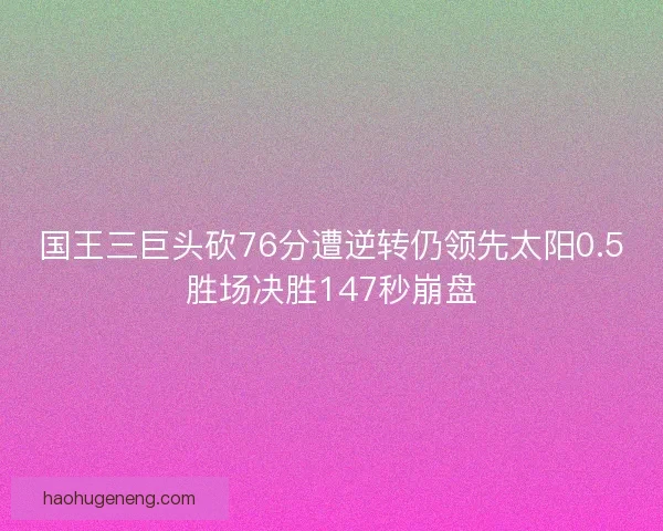 国王三巨头砍76分遭逆转仍领先太阳0.5胜场决胜147秒崩盘 国王三巨头砍76分遭逆转仍领先太阳0.5胜场决胜147秒崩盘